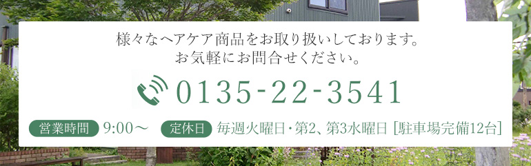 様々なヘアケア商品をお取り扱いしております。 お気軽にお問合せください。　TEL：0135-22-3541　営業時間：9:00～6:00　定休日：毎週火曜日・第2、3、4水曜日 [駐車場完備12台]